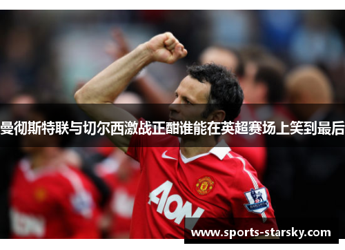 曼彻斯特联与切尔西激战正酣谁能在英超赛场上笑到最后